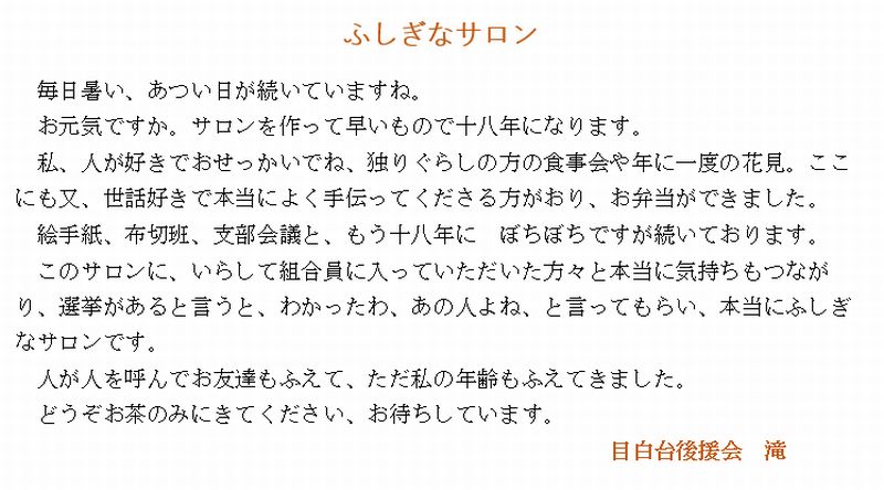 ふしぎなサロン
毎日暑い、あつい日が続いていますね。
お元気ですか。サロンを作って早いもので十八年になります。
私、人が好きでおせっかいでね、独りぐらしの方の食事会や年に一度の花見。ここにも又、世話好きで本当によく手伝ってくださる方がおり、お弁当ができました。
絵手紙、布切班、支部会議と、もう十八年に　ぼちぼちですが続いております。
このサロンに、いらして組合員に入っていただいた方々と本当に気持ちもつながり、選挙があると言うと、わかったわ、あの人よね、と言ってもらい、本当にふしぎなサロンです。
人が人を呼んでお友達もふえて、ただ私の年齢もふえてきました。
どうぞお茶のみにきてください、お待ちしています。
目白台後援会　滝